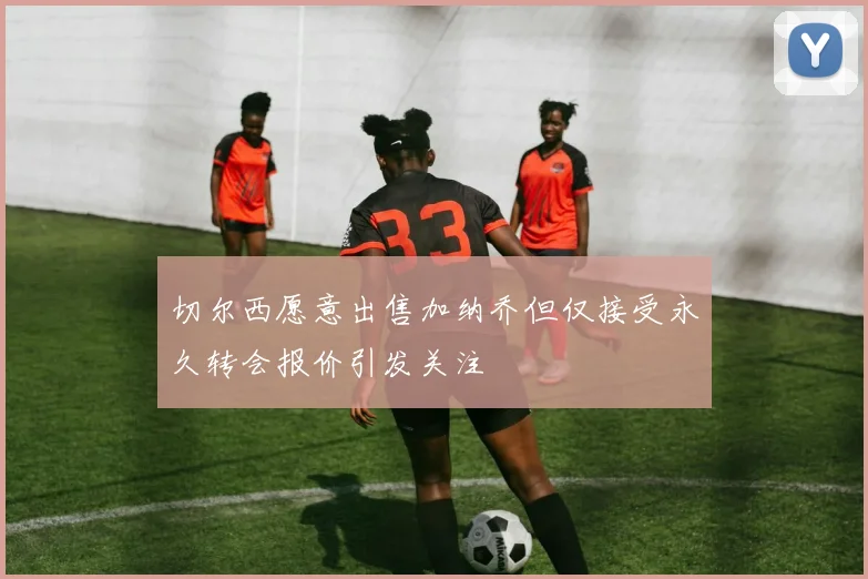 切尔西愿意出售加纳乔但仅接受永久转会报价引发关注