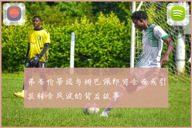 弗洛伦蒂诺与姆巴佩即将会面或引发转会风波的背后故事
