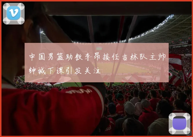中国男篮助教李昂接任吉林队主帅钟诚下课引发关注