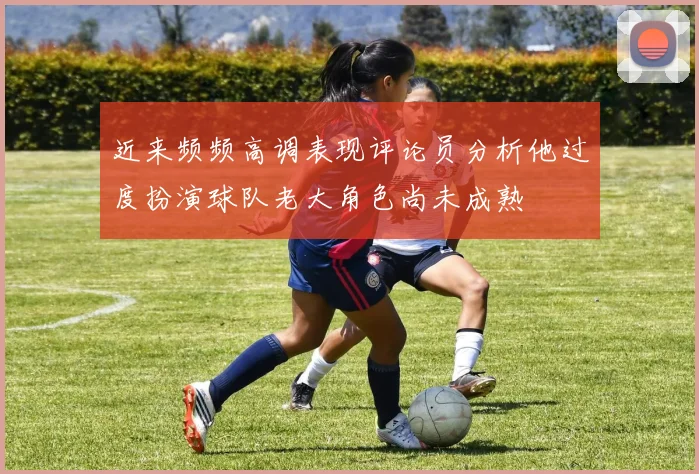 近来频频高调表现评论员分析他过度扮演球队老大角色尚未成熟