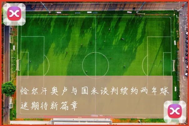 恰尔汗奥卢与国米谈判续约两年球迷期待新篇章