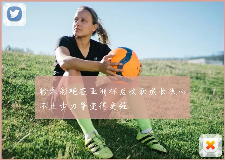铃木彩艳在亚洲杯后收获成长决心不止步力争变得更强