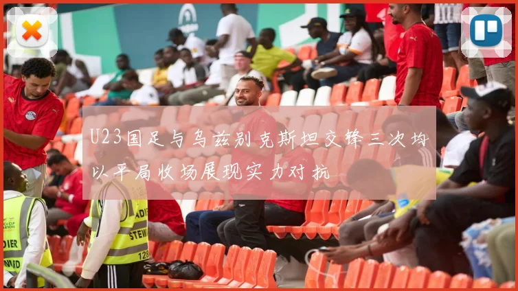 U23国足与乌兹别克斯坦交锋三次均以平局收场展现实力对抗