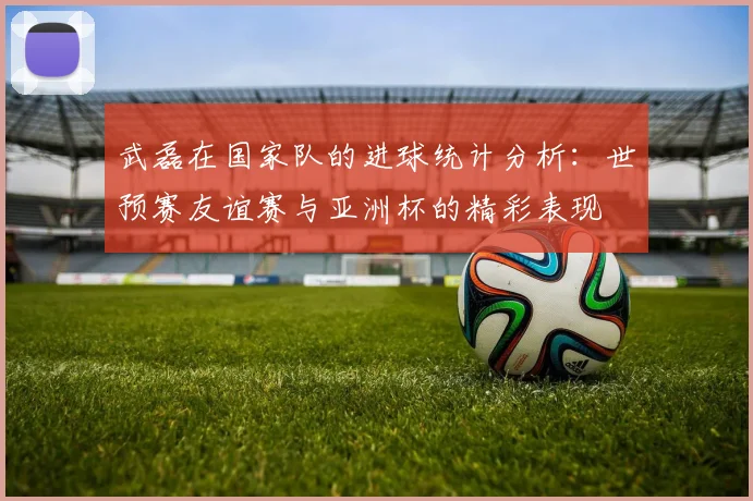 武磊在国家队的进球统计分析：世预赛友谊赛与亚洲杯的精彩表现
