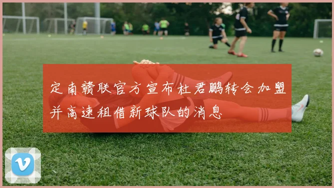 定南赣联官方宣布杜君鹏转会加盟并高速租借新球队的消息
