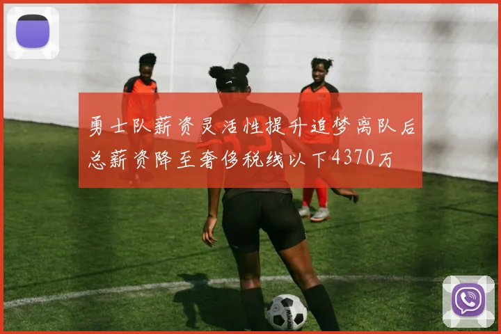 勇士队薪资灵活性提升追梦离队后总薪资降至奢侈税线以下4370万