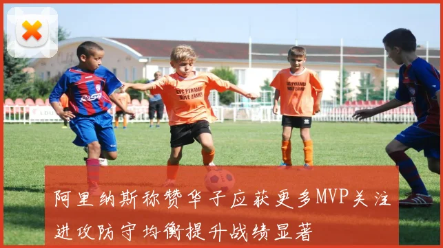 阿里纳斯称赞华子应获更多MVP关注进攻防守均衡提升战绩显著