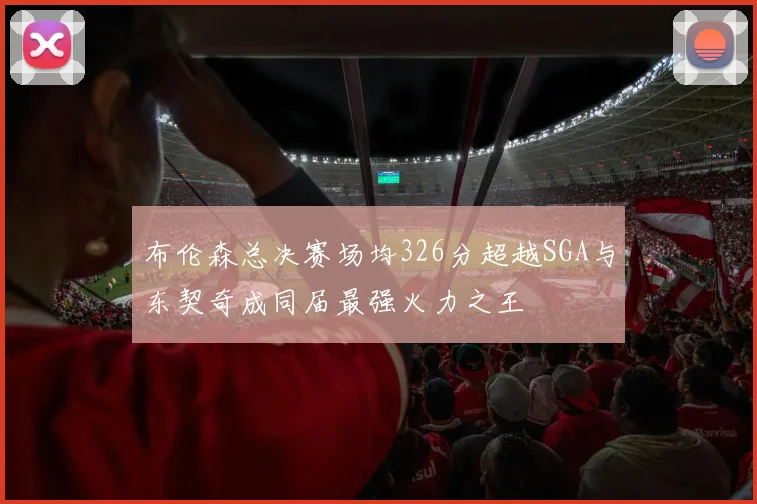 布伦森总决赛场均326分超越SGA与东契奇成同届最强火力之王